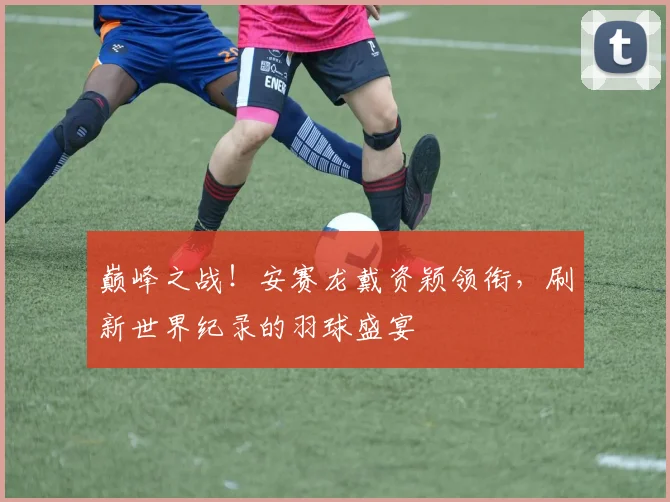 巅峰之战！安赛龙戴资颖领衔，刷新世界纪录的羽球盛宴