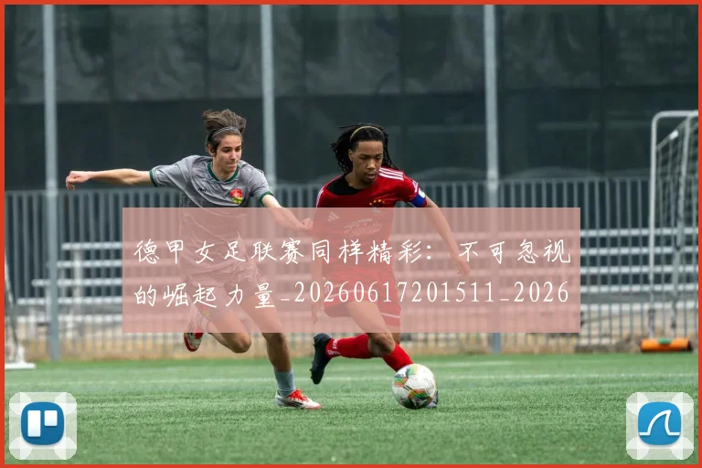 德甲女足联赛同样精彩：不可忽视的崛起力量_20260617201511_20260704173103