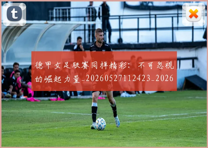 德甲女足联赛同样精彩：不可忽视的崛起力量_20260527112423_20260722161357