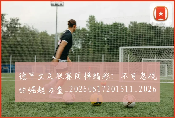 德甲女足联赛同样精彩：不可忽视的崛起力量_20260617201511_20260704173103