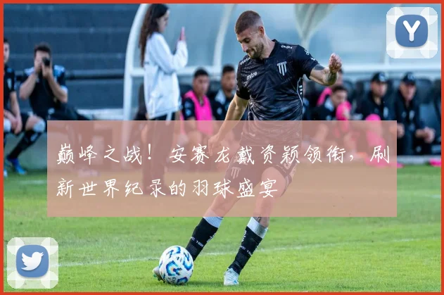 巅峰之战！安赛龙戴资颖领衔，刷新世界纪录的羽球盛宴