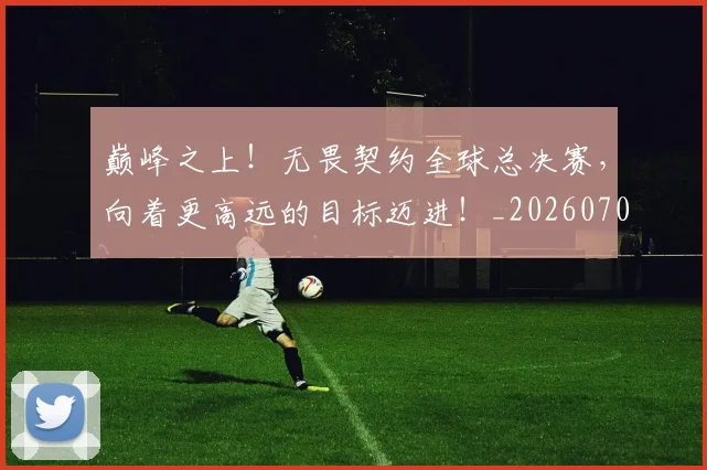 巅峰之上！无畏契约全球总决赛，向着更高远的目标迈进！_20260703234106_20260723171643